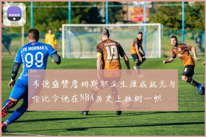 韦德盛赞詹姆斯职业生涯成就无与伦比令他在NBA历史上独树一帜