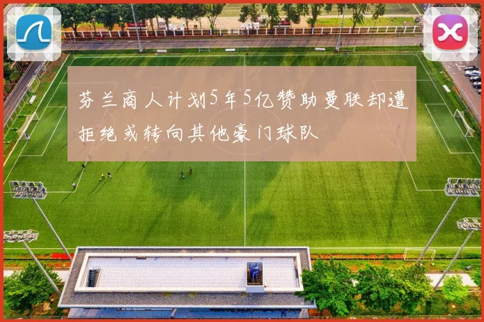 芬兰商人计划5年5亿赞助曼联却遭拒绝或转向其他豪门球队