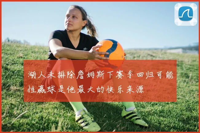 湖人未排除詹姆斯下赛季回归可能性赢球是他最大的快乐来源