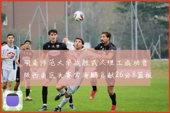 湖南师范大学战胜武汉理工成功晋级西南区决赛常海鹏贡献26分8篮板韩雨琛得21分