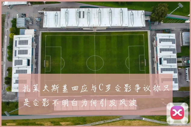 扎莱夫斯基回应与C罗合影争议称只是合影不明白为何引发风波