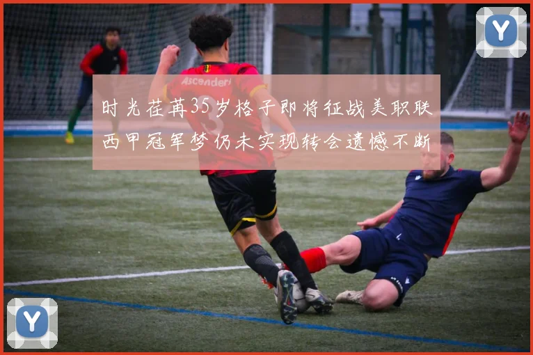 时光荏苒35岁格子即将征战美职联西甲冠军梦仍未实现转会遗憾不断