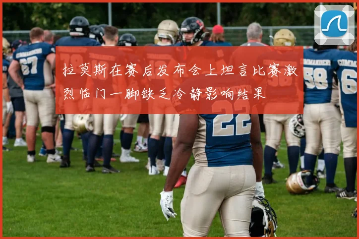 拉莫斯在赛后发布会上坦言比赛激烈临门一脚缺乏冷静影响结果