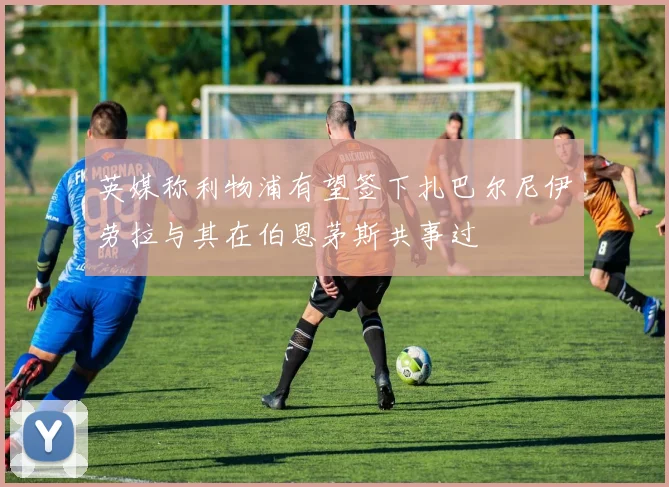 英媒称利物浦有望签下扎巴尔尼伊劳拉与其在伯恩茅斯共事过