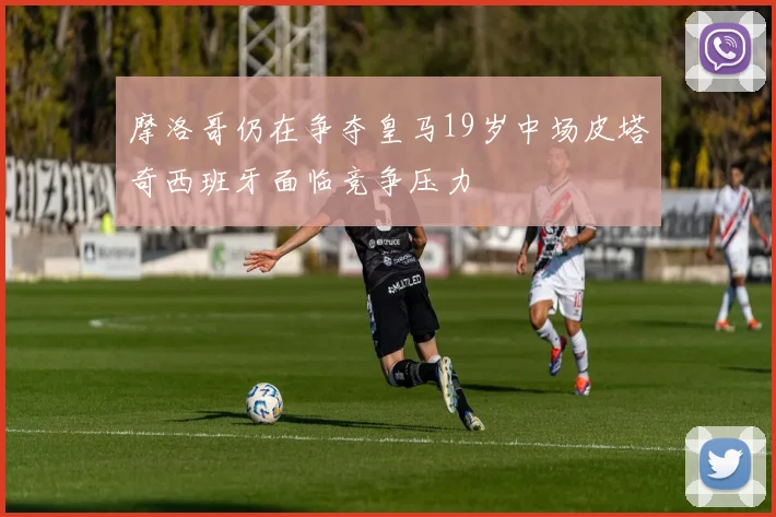 摩洛哥仍在争夺皇马19岁中场皮塔奇西班牙面临竞争压力