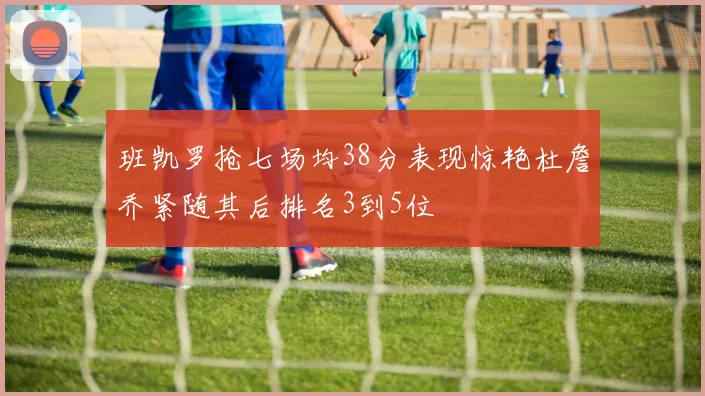 班凯罗抢七场均38分表现惊艳杜詹乔紧随其后排名3到5位