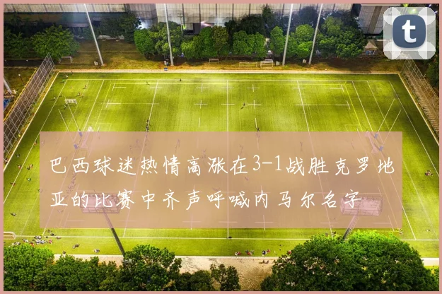 巴西球迷热情高涨在3-1战胜克罗地亚的比赛中齐声呼喊内马尔名字
