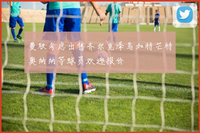 曼联考虑出售齐尔克泽乌加特芒特奥纳纳等球员欢迎报价