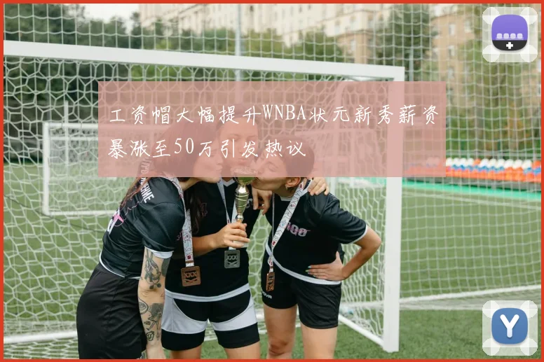 工资帽大幅提升WNBA状元新秀薪资暴涨至50万引发热议