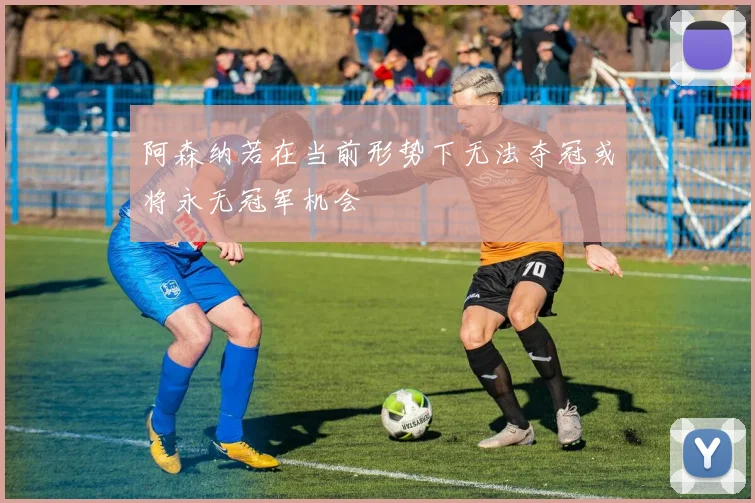 阿森纳若在当前形势下无法夺冠或将永无冠军机会