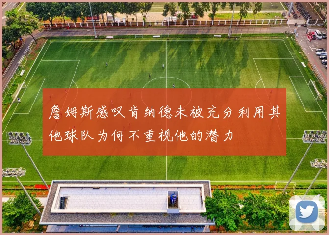 詹姆斯感叹肯纳德未被充分利用其他球队为何不重视他的潜力