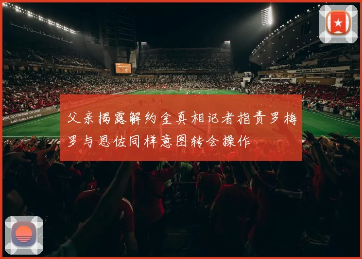 父亲揭露解约金真相记者指责罗梅罗与恩佐同样意图转会操作
