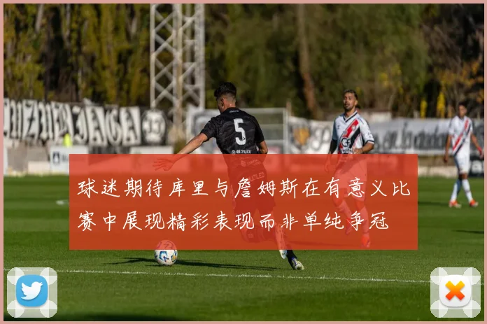 球迷期待库里与詹姆斯在有意义比赛中展现精彩表现而非单纯争冠
