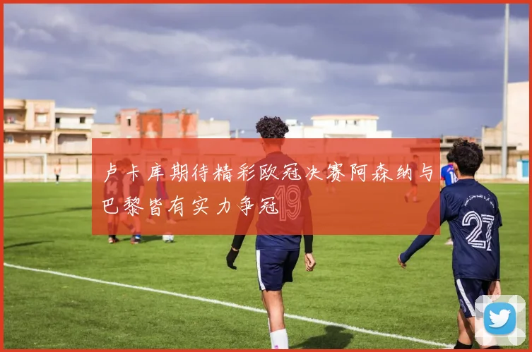 卢卡库期待精彩欧冠决赛阿森纳与巴黎皆有实力争冠