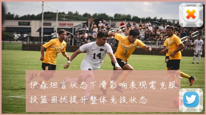 伊森坦言状态下滑影响表现需克服投篮困扰提升整体竞技状态
